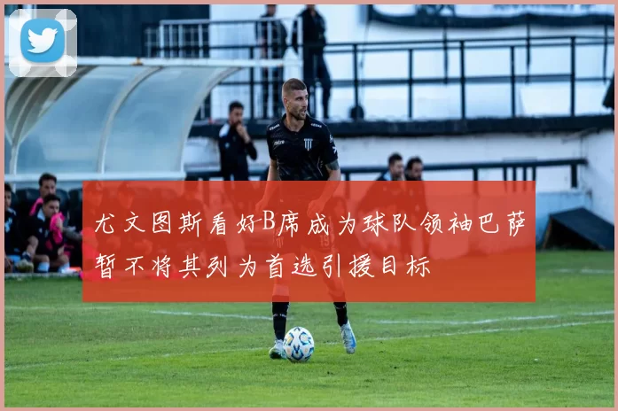尤文图斯看好B席成为球队领袖巴萨暂不将其列为首选引援目标