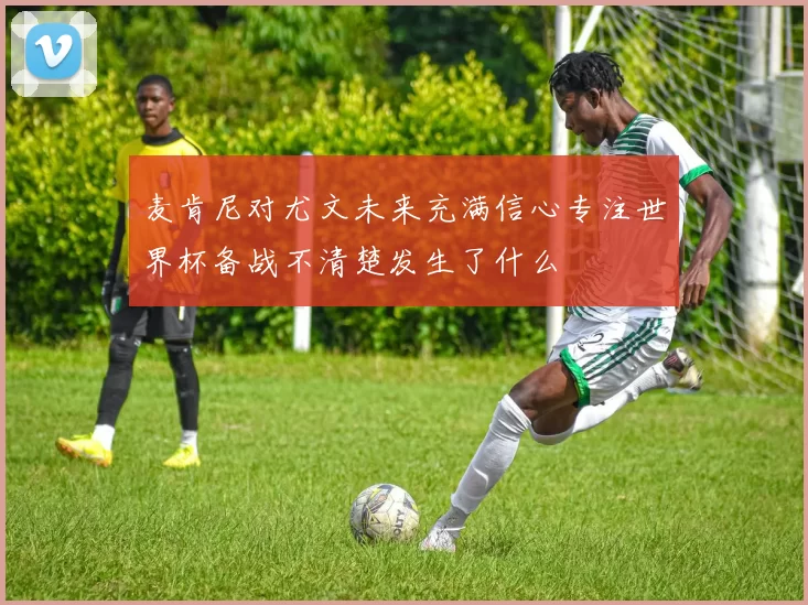 麦肯尼对尤文未来充满信心专注世界杯备战不清楚发生了什么