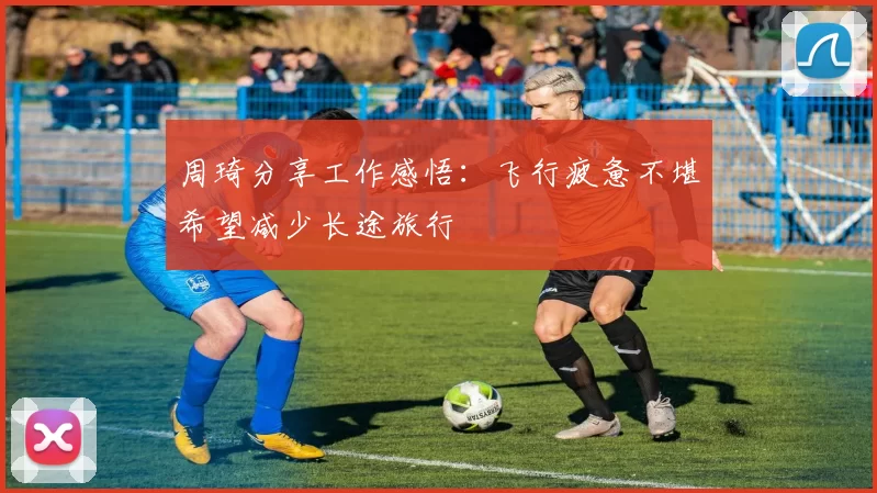 周琦分享工作感悟：飞行疲惫不堪希望减少长途旅行
