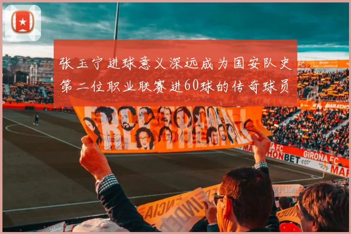 张玉宁进球意义深远成为国安队史第二位职业联赛进60球的传奇球员