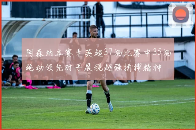 阿森纳本赛季英超37场比赛中35场跑动领先对手展现超强拼搏精神