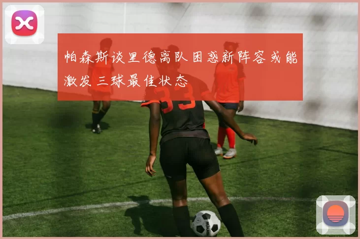帕森斯谈里德离队困惑新阵容或能激发三球最佳状态