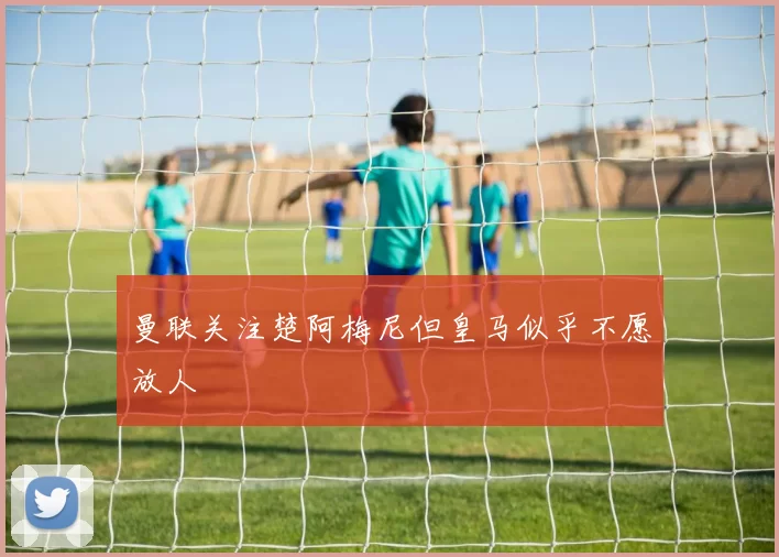 曼联关注楚阿梅尼但皇马似乎不愿放人