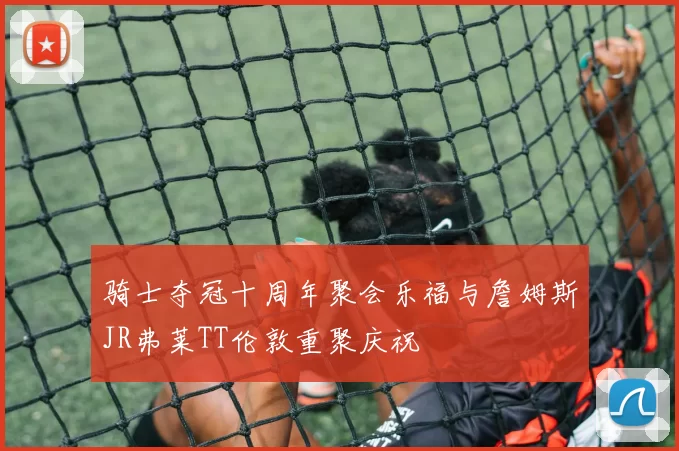 骑士夺冠十周年聚会乐福与詹姆斯JR弗莱TT伦敦重聚庆祝