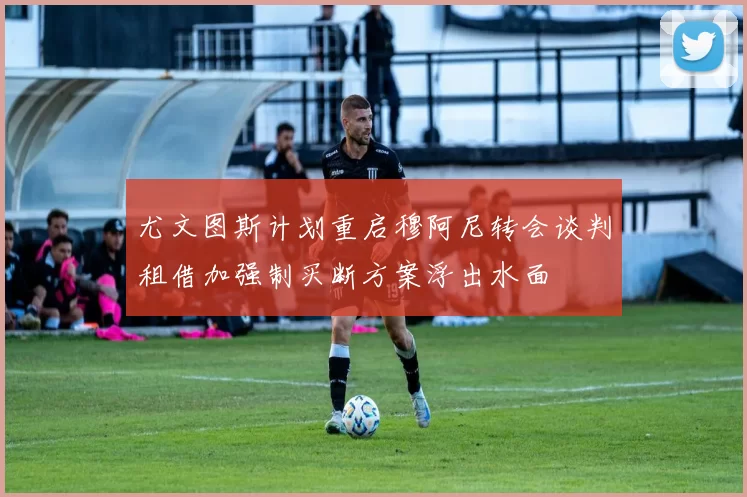 尤文图斯计划重启穆阿尼转会谈判租借加强制买断方案浮出水面