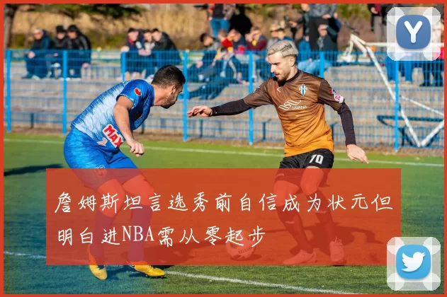 詹姆斯坦言选秀前自信成为状元但明白进NBA需从零起步