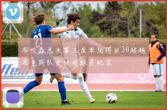 布伦森总决赛三度单场得分30超越尼克斯队史传奇球员纪录