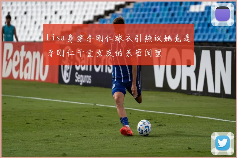 Lisa身穿李刚仁球衣引热议她竟是李刚仁千金女友的亲密闺蜜