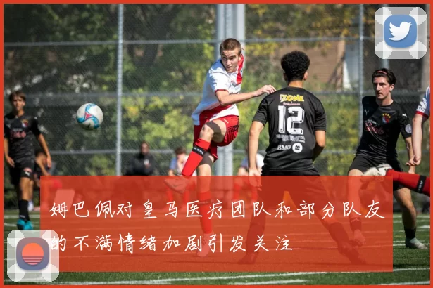 姆巴佩对皇马医疗团队和部分队友的不满情绪加剧引发关注