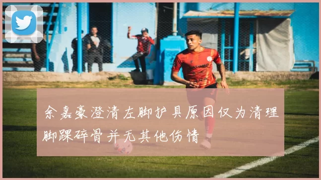 余嘉豪澄清左脚护具原因仅为清理脚踝碎骨并无其他伤情