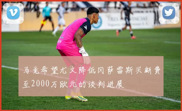 马竞希望尤文降低冈萨雷斯买断费至2000万欧元的谈判进展