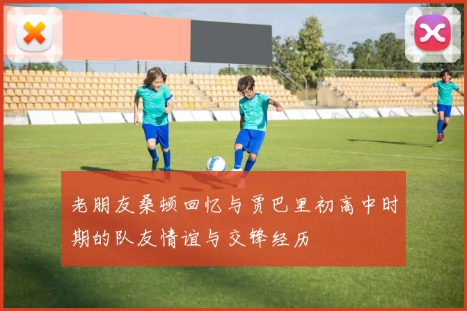 老朋友桑顿回忆与贾巴里初高中时期的队友情谊与交锋经历