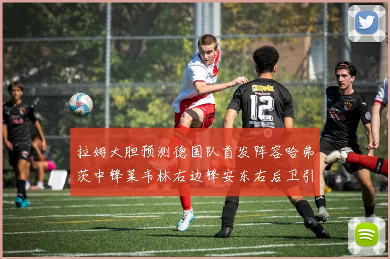 拉姆大胆预测德国队首发阵容哈弗茨中锋莱韦林右边锋安东右后卫引发热议