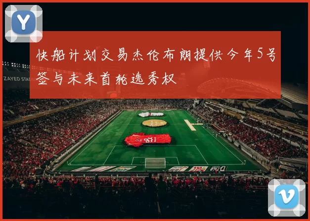快船计划交易杰伦布朗提供今年5号签与未来首轮选秀权