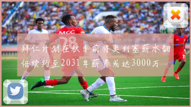 拜仁计划在秋季前将奥利塞薪水翻倍续约至2031年薪资或达3000万