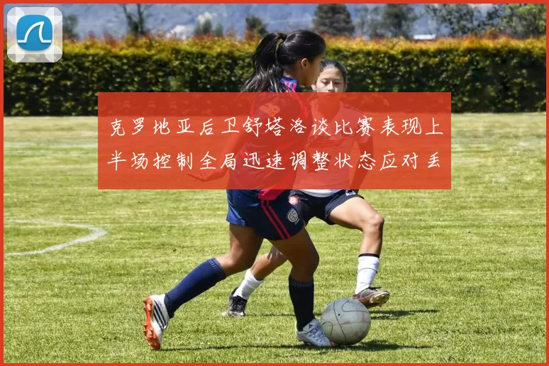 克罗地亚后卫舒塔洛谈比赛表现上半场控制全局迅速调整状态应对丢球
