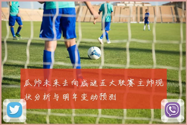 瓜帅未来去向成谜五大联赛主帅现状分析与明年变动预测
