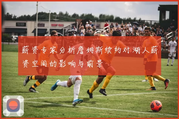 薪资专家分析詹姆斯续约对湖人薪资空间的影响与前景