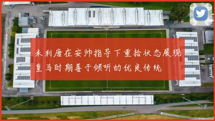 米利唐在安帅指导下重拾状态展现皇马时期善于倾听的优良传统