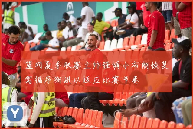 篮网夏季联赛主帅强调小布朗恢复需循序渐进以适应比赛节奏