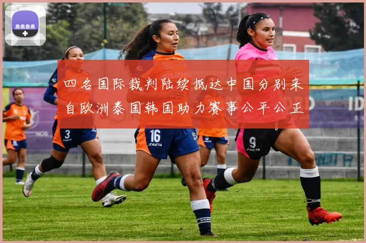 四名国际裁判陆续抵达中国分别来自欧洲泰国韩国助力赛事公平公正